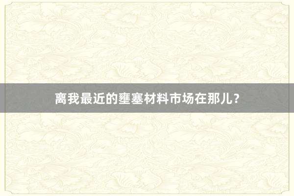 离我最近的壅塞材料市场在那儿？