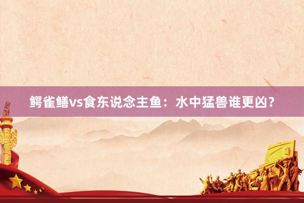 鳄雀鳝vs食东说念主鱼：水中猛兽谁更凶？