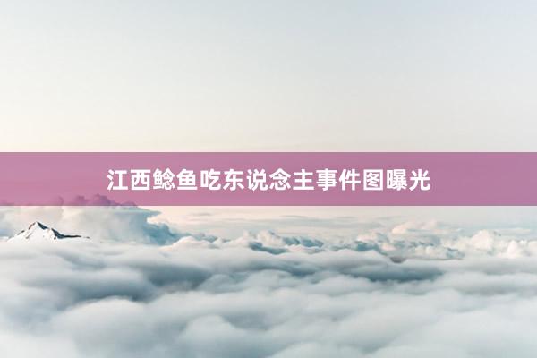 江西鲶鱼吃东说念主事件图曝光